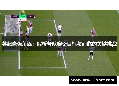 英超豪强角逐：解析各队赛季目标与面临的关键挑战