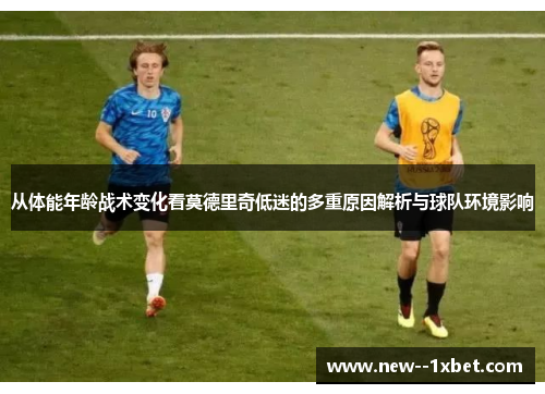 从体能年龄战术变化看莫德里奇低迷的多重原因解析与球队环境影响