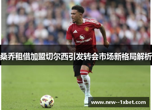 桑乔租借加盟切尔西引发转会市场新格局解析
