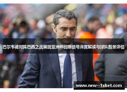 巴尔韦德对阵巴西之战展现亚洲杯回暖信号深度解读与球队前景评估