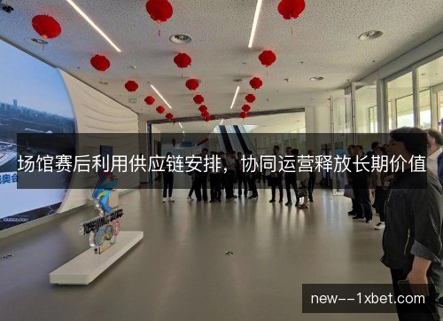 场馆赛后利用供应链安排，协同运营释放长期价值