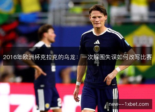2016年欧洲杯克拉克的乌龙：一次解围失误如何改写比赛